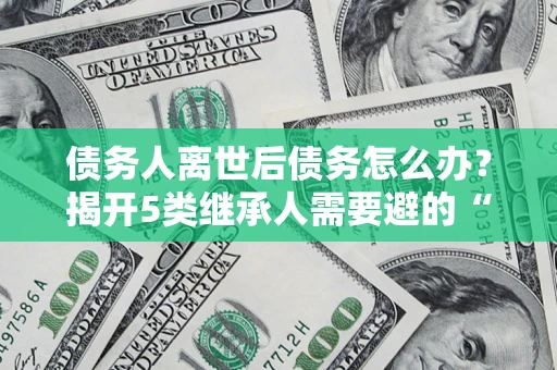 北京债务人离世后债务怎么办？揭开5类继承人需要避的“坑”